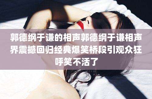 郭德纲于谦的相声郭德纲于谦相声界震撼回归经典爆笑桥段引观众狂呼笑不活了