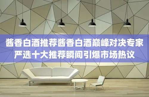 酱香白酒推荐酱香白酒巅峰对决专家严选十大推荐瞬间引爆市场热议