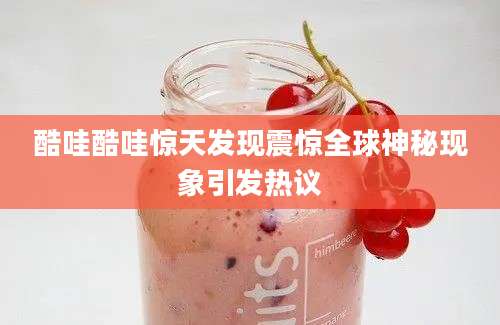 酷哇酷哇惊天发现震惊全球神秘现象引发热议