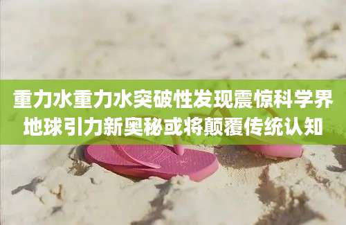 重力水重力水突破性发现震惊科学界地球引力新奥秘或将颠覆传统认知