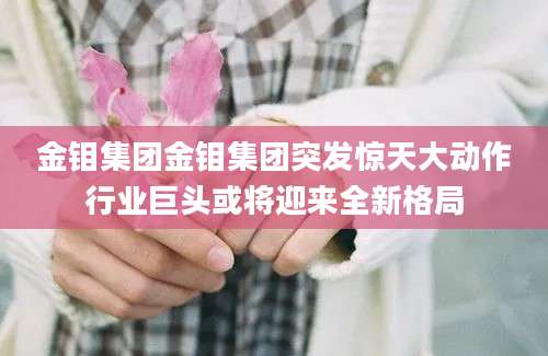金钼集团金钼集团突发惊天大动作行业巨头或将迎来全新格局