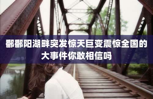 鄱鄱阳湖畔突发惊天巨变震惊全国的大事件你敢相信吗