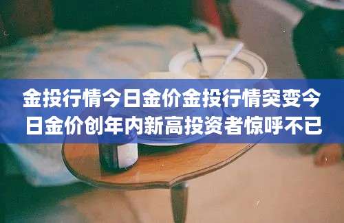 金投行情今日金价金投行情突变今日金价创年内新高投资者惊呼不已
