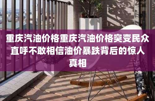 重庆汽油价格重庆汽油价格突变民众直呼不敢相信油价暴跌背后的惊人真相