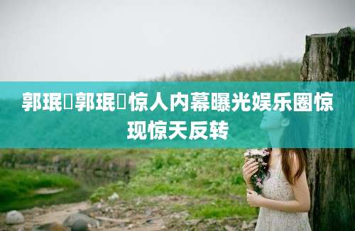 郭珉妏郭珉妏惊人内幕曝光娱乐圈惊现惊天反转