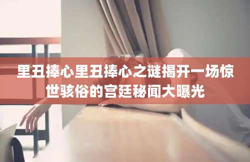 里丑捧心里丑捧心之谜揭开一场惊世骇俗的宫廷秘闻大曝光