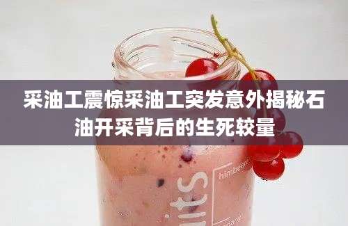 采油工震惊采油工突发意外揭秘石油开采背后的生死较量