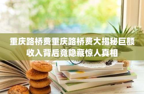 重庆路桥费重庆路桥费大揭秘巨额收入背后竟隐藏惊人真相
