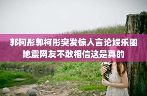 郭柯彤郭柯彤突发惊人言论娱乐圈地震网友不敢相信这是真的