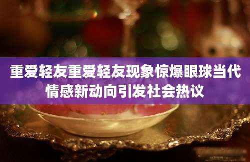 重爱轻友重爱轻友现象惊爆眼球当代情感新动向引发社会热议