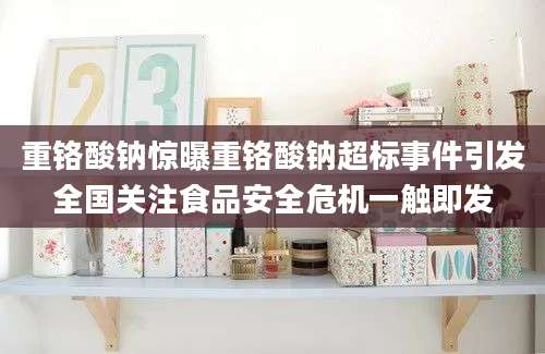 重铬酸钠惊曝重铬酸钠超标事件引发全国关注食品安全危机一触即发