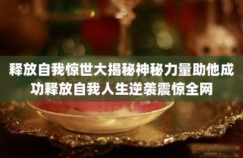 释放自我惊世大揭秘神秘力量助他成功释放自我人生逆袭震惊全网