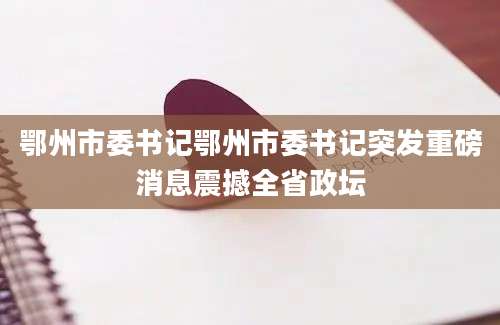 鄂州市委书记鄂州市委书记突发重磅消息震撼全省政坛