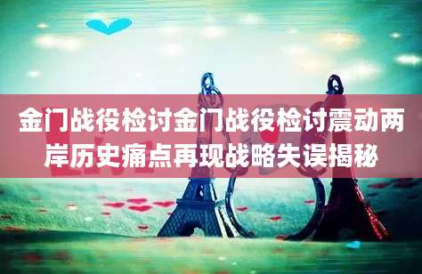 金门战役检讨金门战役检讨震动两岸历史痛点再现战略失误揭秘