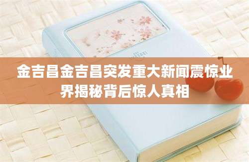 金吉昌金吉昌突发重大新闻震惊业界揭秘背后惊人真相