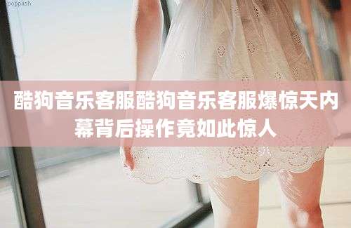酷狗音乐客服酷狗音乐客服爆惊天内幕背后操作竟如此惊人