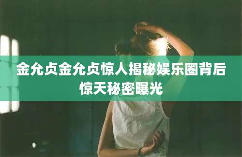 金允贞金允贞惊人揭秘娱乐圈背后惊天秘密曝光
