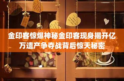 金印客惊爆神秘金印客现身揭开亿万遗产争夺战背后惊天秘密