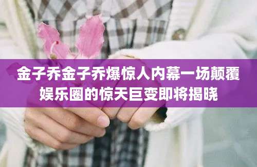 金子乔金子乔爆惊人内幕一场颠覆娱乐圈的惊天巨变即将揭晓