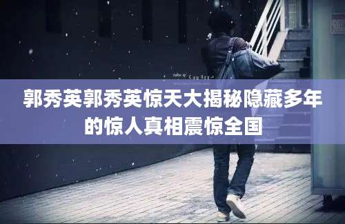 郭秀英郭秀英惊天大揭秘隐藏多年的惊人真相震惊全国