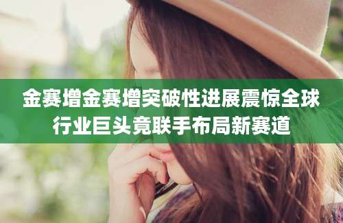 金赛增金赛增突破性进展震惊全球行业巨头竟联手布局新赛道