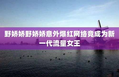 野娇娇野娇娇意外爆红网络竟成为新一代流量女王