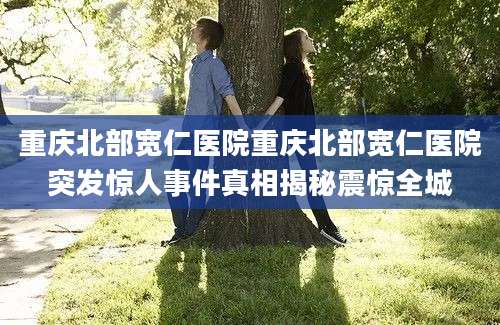 重庆北部宽仁医院重庆北部宽仁医院突发惊人事件真相揭秘震惊全城