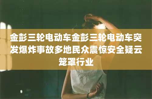 金彭三轮电动车金彭三轮电动车突发爆炸事故多地民众震惊安全疑云笼罩行业