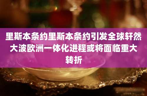 里斯本条约里斯本条约引发全球轩然大波欧洲一体化进程或将面临重大转折