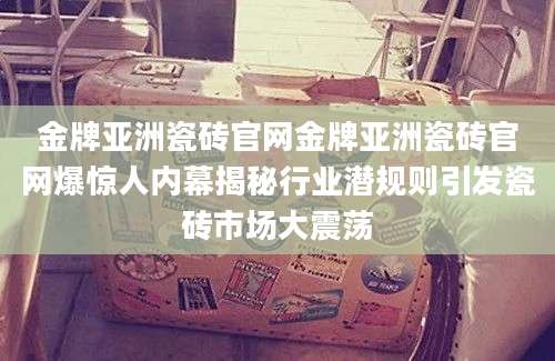 金牌亚洲瓷砖官网金牌亚洲瓷砖官网爆惊人内幕揭秘行业潜规则引发瓷砖市场大震荡