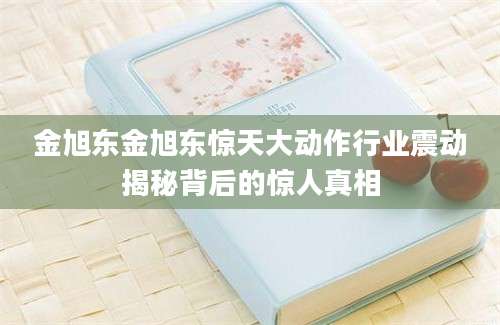 金旭东金旭东惊天大动作行业震动揭秘背后的惊人真相