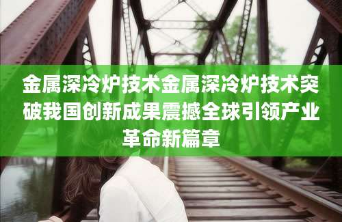 金属深冷炉技术金属深冷炉技术突破我国创新成果震撼全球引领产业革命新篇章