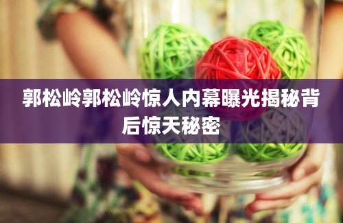 郭松岭郭松岭惊人内幕曝光揭秘背后惊天秘密