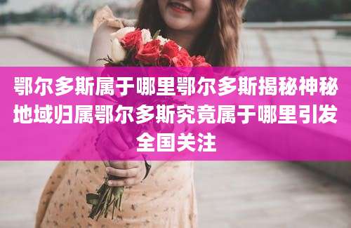 鄂尔多斯属于哪里鄂尔多斯揭秘神秘地域归属鄂尔多斯究竟属于哪里引发全国关注