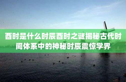 酉时是什么时辰酉时之谜揭秘古代时间体系中的神秘时辰震惊学界