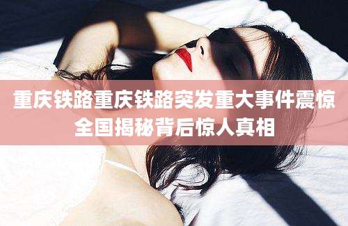 重庆铁路重庆铁路突发重大事件震惊全国揭秘背后惊人真相