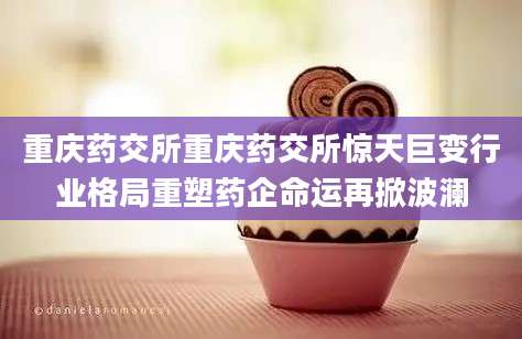 重庆药交所重庆药交所惊天巨变行业格局重塑药企命运再掀波澜