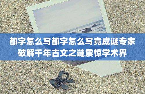 都字怎么写都字怎么写竟成谜专家破解千年古文之谜震惊学术界
