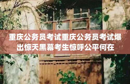 重庆公务员考试重庆公务员考试爆出惊天黑幕考生惊呼公平何在