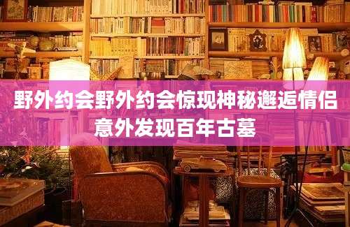 野外约会野外约会惊现神秘邂逅情侣意外发现百年古墓