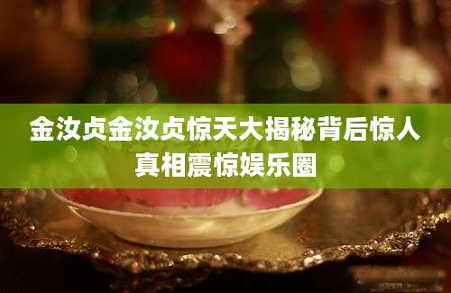 金汝贞金汝贞惊天大揭秘背后惊人真相震惊娱乐圈
