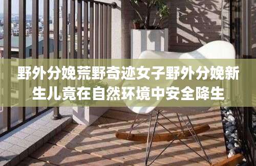 野外分娩荒野奇迹女子野外分娩新生儿竟在自然环境中安全降生
