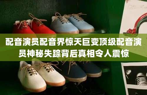 配音演员配音界惊天巨变顶级配音演员神秘失踪背后真相令人震惊