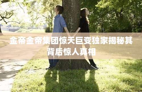 金帝金帝集团惊天巨变独家揭秘其背后惊人真相