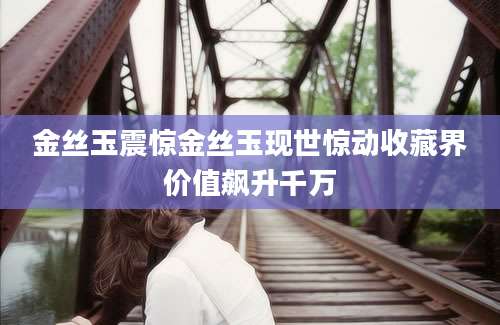 金丝玉震惊金丝玉现世惊动收藏界价值飙升千万