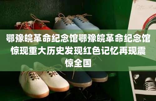 鄂豫皖革命纪念馆鄂豫皖革命纪念馆惊现重大历史发现红色记忆再现震惊全国