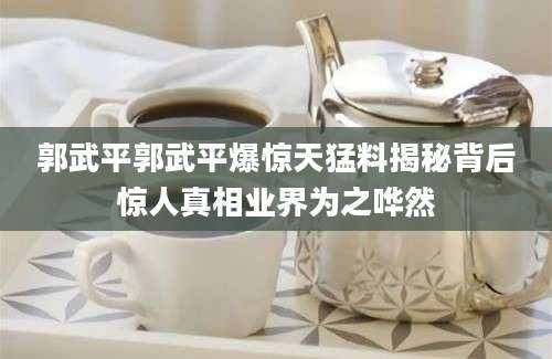 郭武平郭武平爆惊天猛料揭秘背后惊人真相业界为之哗然