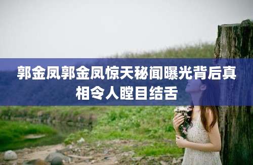 郭金凤郭金凤惊天秘闻曝光背后真相令人瞠目结舌