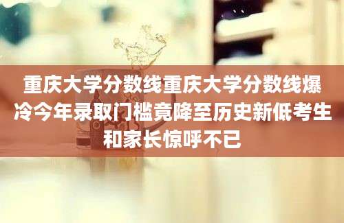 重庆大学分数线重庆大学分数线爆冷今年录取门槛竟降至历史新低考生和家长惊呼不已