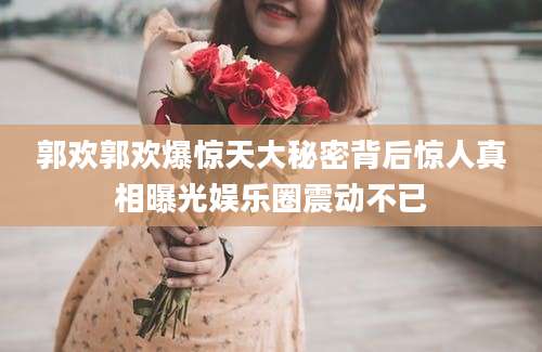 郭欢郭欢爆惊天大秘密背后惊人真相曝光娱乐圈震动不已